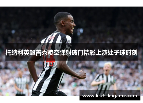 托纳利英超首秀凌空弹射破门精彩上演处子球时刻