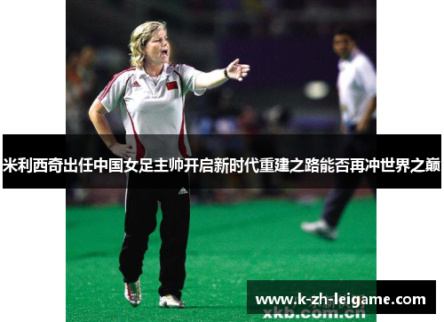 米利西奇出任中国女足主帅开启新时代重建之路能否再冲世界之巅 米利西奇出任中国女足主帅开启新时代重建之路能否再冲世界之巅